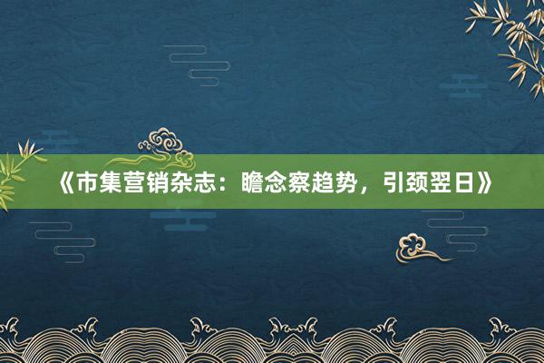 《市集营销杂志：瞻念察趋势，引颈翌日》